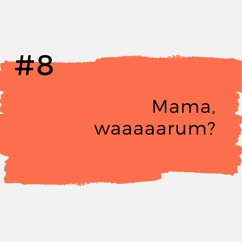 #8 Mama, waaaarum?Versteht uns nicht falsch! Es ist toll, wenn Kinder neugierig sind und viele Fragen stellen. Aber wenn man am Tag zum zehnten Mal die Frage „Mama, warum eigentlich?“ hört, kann man schon mal die Nerven verlieren.
